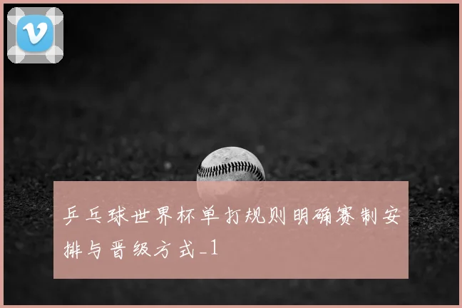 乒乓球世界杯单打规则明确赛制安排与晋级方式_1
