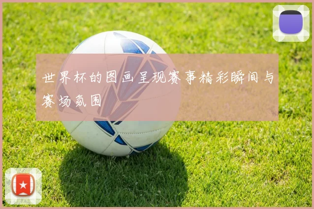 世界杯的图画呈现赛事精彩瞬间与赛场氛围