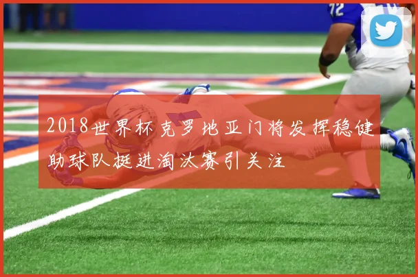 2018世界杯克罗地亚门将发挥稳健助球队挺进淘汰赛引关注