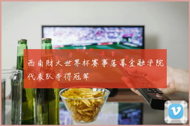 西南财大世界杯赛事落幕金融学院代表队夺得冠军