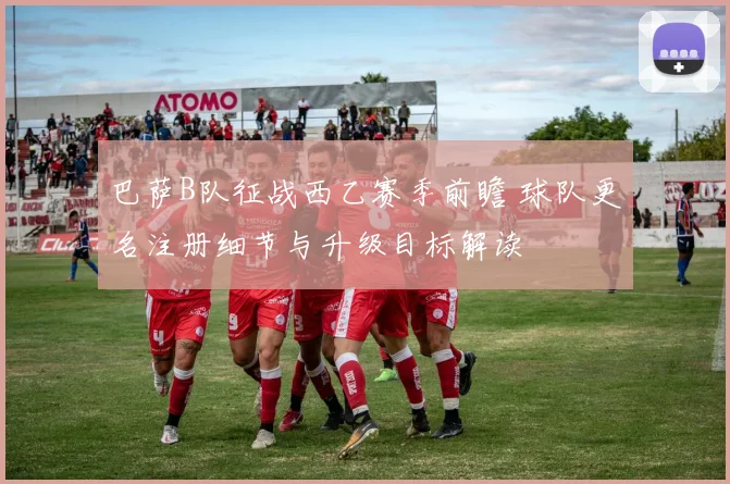 巴萨B队征战西乙赛季前瞻 球队更名注册细节与升级目标解读