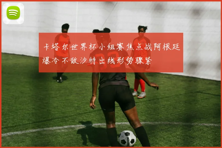 卡塔尔世界杯小组赛焦点战阿根廷爆冷不敌沙特出线形势骤紧