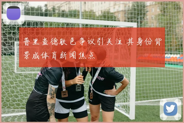 普里查德肤色争议引关注 其身份背景成体育新闻焦点