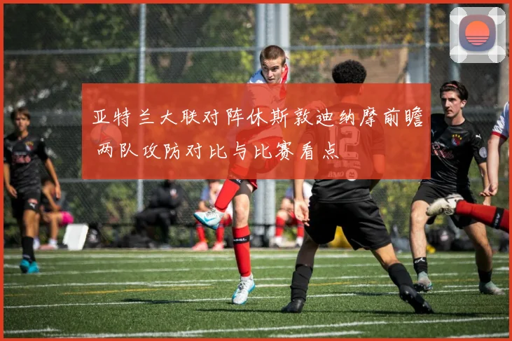 亚特兰大联对阵休斯敦迪纳摩前瞻 两队攻防对比与比赛看点