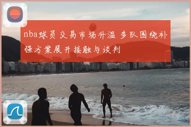 nba球员交易市场升温 多队围绕补强方案展开接触与谈判