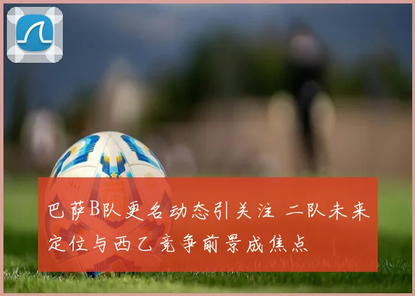 巴萨B队更名动态引关注 二队未来定位与西乙竞争前景成焦点