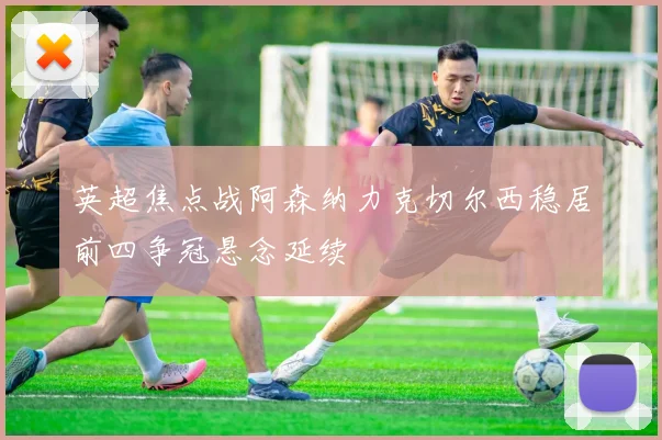 英超焦点战阿森纳力克切尔西稳居前四争冠悬念延续