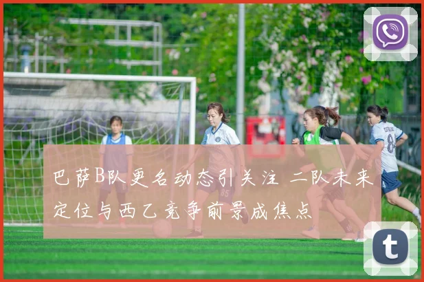 巴萨B队更名动态引关注 二队未来定位与西乙竞争前景成焦点