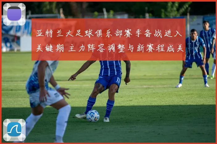 亚特兰大足球俱乐部赛季备战进入关键期 主力阵容调整与新赛程成关注焦点