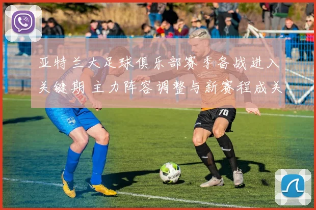 亚特兰大足球俱乐部赛季备战进入关键期 主力阵容调整与新赛程成关注焦点