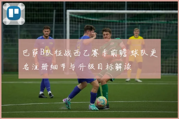 巴萨B队征战西乙赛季前瞻 球队更名注册细节与升级目标解读