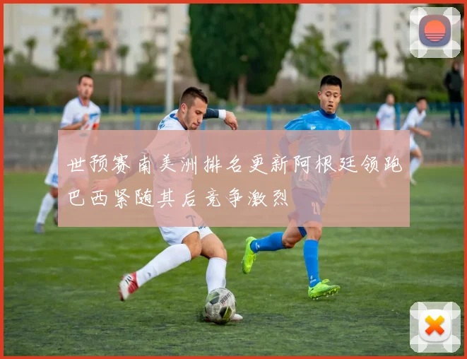 世预赛南美洲排名更新阿根廷领跑巴西紧随其后竞争激烈