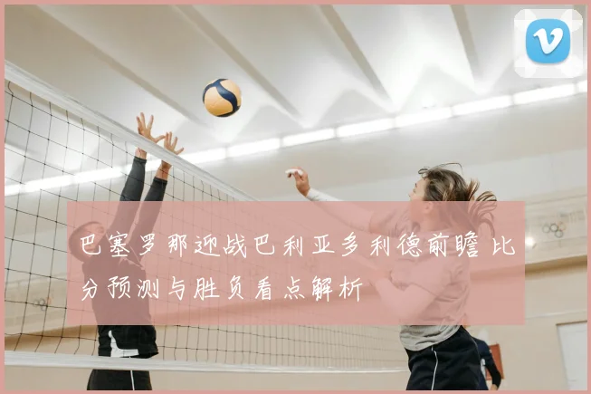 巴塞罗那迎战巴利亚多利德前瞻 比分预测与胜负看点解析