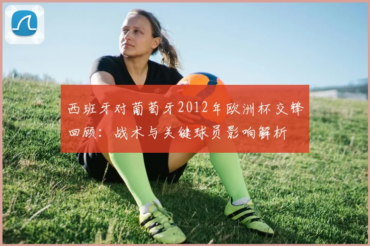 西班牙对葡萄牙2012年欧洲杯交锋回顾：战术与关键球员影响解析