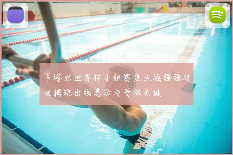 卡塔尔世界杯小组赛焦点战强强对话揭晓出线悬念与晋级关键