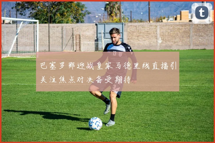 巴塞罗那迎战皇家马德里线直播引关注焦点对决备受期待