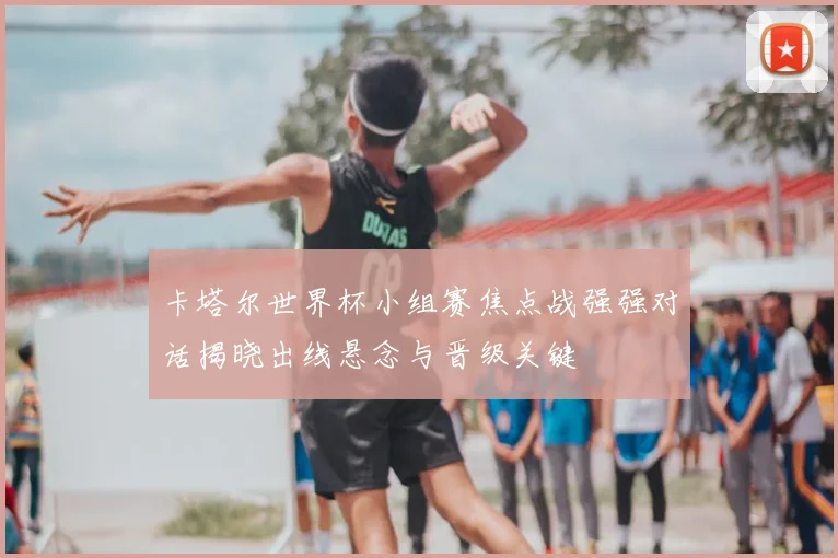 卡塔尔世界杯小组赛焦点战强强对话揭晓出线悬念与晋级关键