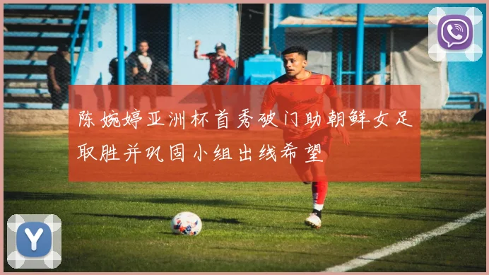 陈婉婷亚洲杯首秀破门助朝鲜女足取胜并巩固小组出线希望