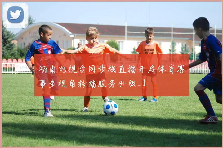 湖南电视台同步线直播开启体育赛事多视角转播服务升级_1