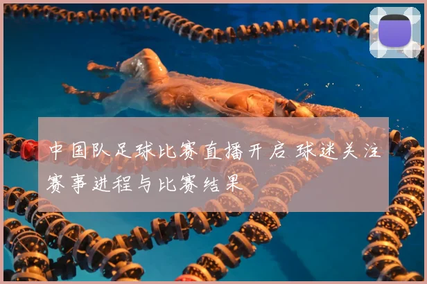 中国队足球比赛直播开启 球迷关注赛事进程与比赛结果